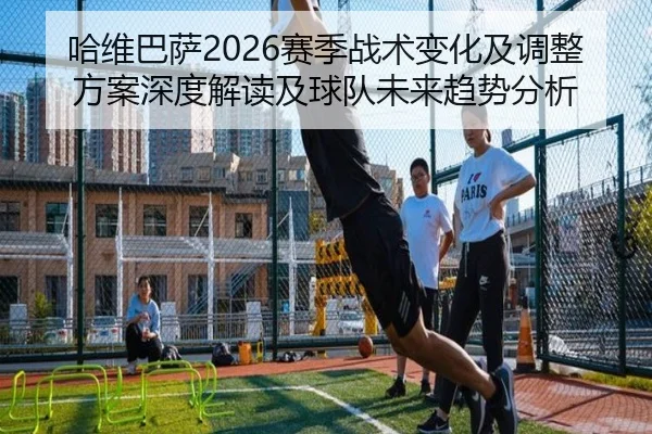 哈维巴萨2026赛季战术变化及调整方案深度解读及球队未来趋势分析