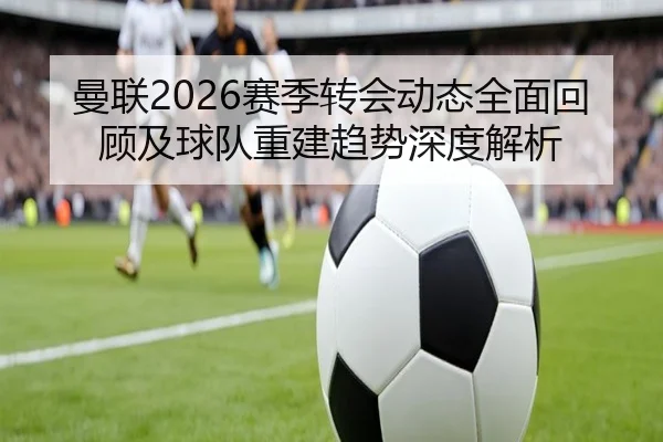 曼联2026赛季转会动态全面回顾及球队重建趋势深度解析